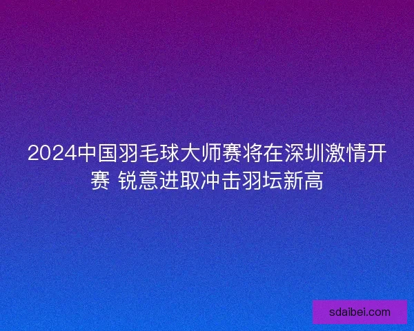 2024中国羽毛球大师赛将在深圳激情开赛 锐意进取冲击羽坛新高