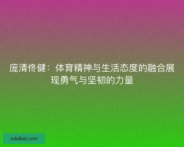 庞清佟健：体育精神与生活态度的融合展现勇气与坚韧的力量