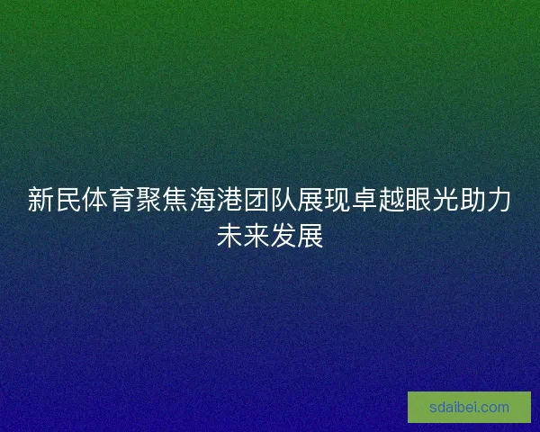 新民体育聚焦海港团队展现卓越眼光助力未来发展