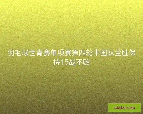 羽毛球世青赛单项赛第四轮中国队全胜保持15战不败